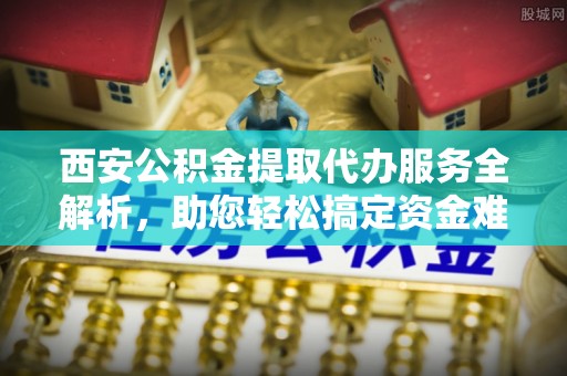 泗县西安公积金提取代办服务全解析，助您轻松搞定资金难题