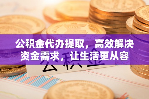 泗县公积金代办提取，高效解决资金需求，让生活更从容