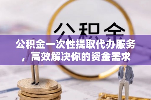 泗县公积金一次性提取代办服务，高效解决你的资金需求