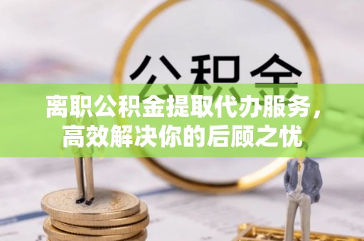 泗县离职公积金提取代办服务，高效解决你的后顾之忧