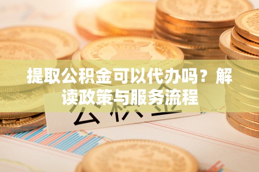 泗县提取公积金可以代办吗？解读政策与服务流程