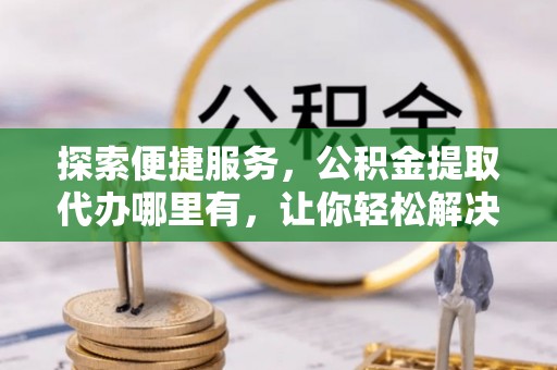 泗县探索便捷服务，公积金提取代办哪里有，让你轻松解决烦恼