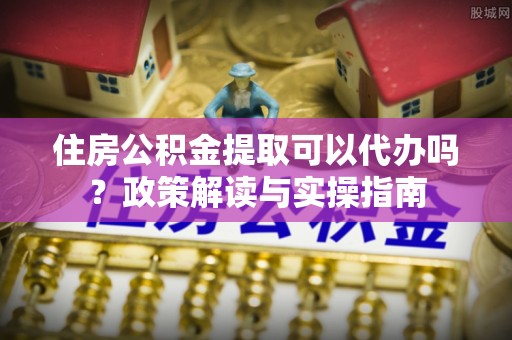 泗县住房公积金提取可以代办吗？政策解读与实操指南