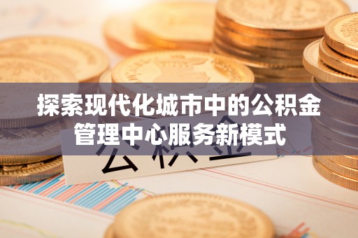 泗县探索现代化城市中的公积金管理中心服务新模式