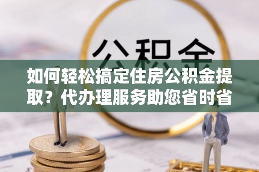 泗县如何轻松搞定住房公积金提取？代办理服务助您省时省力