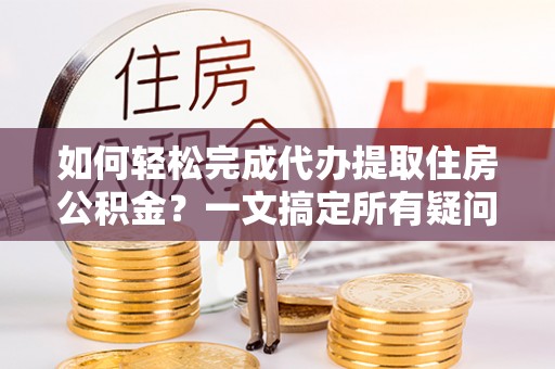 泗县如何轻松完成代办提取住房公积金？一文搞定所有疑问