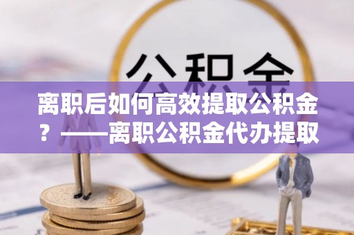 泗县离职后如何高效提取公积金？——离职公积金代办提取全流程解析