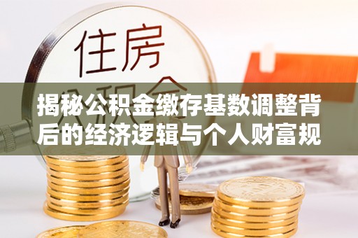 泗县揭秘公积金缴存基数调整背后的经济逻辑与个人财富规划