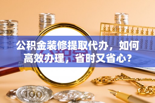 泗县公积金装修提取代办，如何高效办理，省时又省心？