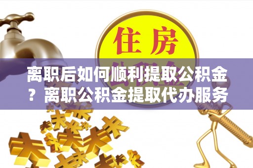 泗县离职后如何顺利提取公积金？离职公积金提取代办服务帮你搞定！