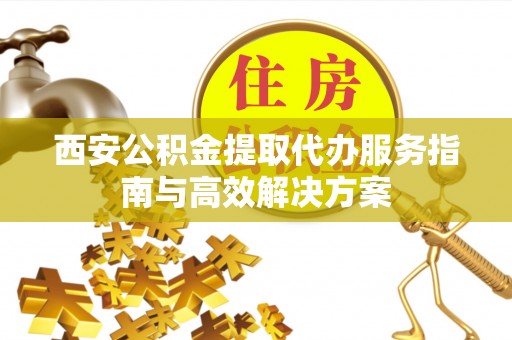 泗县西安公积金提取代办服务指南与高效解决方案