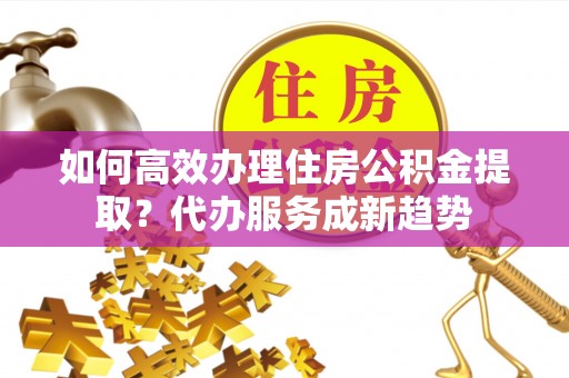 泗县如何高效办理住房公积金提取？代办服务成新趋势