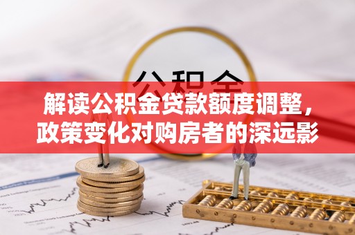 泗县解读公积金贷款额度调整，政策变化对购房者的深远影响