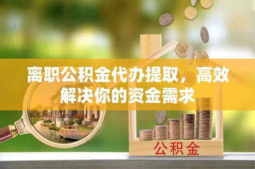 泗县离职公积金代办提取，高效解决你的资金需求