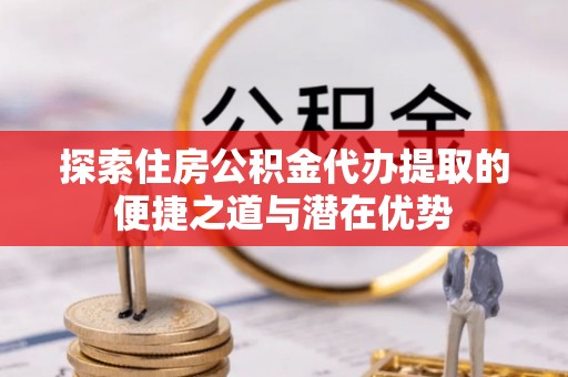 泗县探索住房公积金代办提取的便捷之道与潜在优势