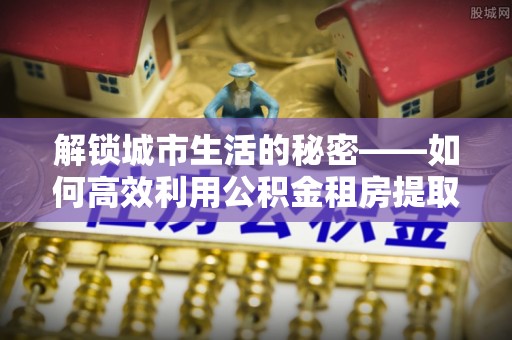 泗县解锁城市生活的秘密——如何高效利用公积金租房提取政策优化居住体验