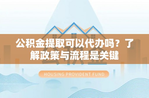 泗县公积金提取可以代办吗？了解政策与流程是关键