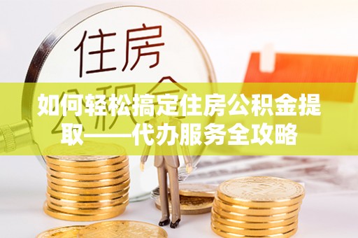 泗县如何轻松搞定住房公积金提取——代办服务全攻略