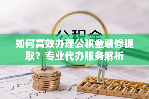 泗县如何高效办理公积金装修提取？专业代办服务解析