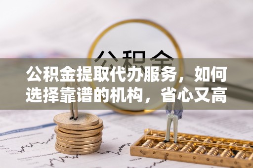 泗县公积金提取代办服务，如何选择靠谱的机构，省心又高效