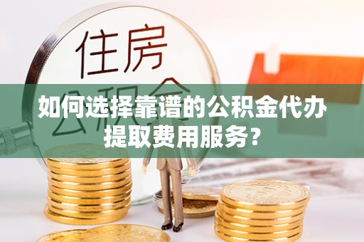 泗县如何选择靠谱的公积金代办提取费用服务？