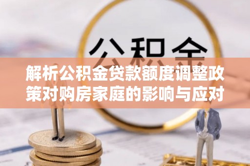 泗县解析公积金贷款额度调整政策对购房家庭的影响与应对策略