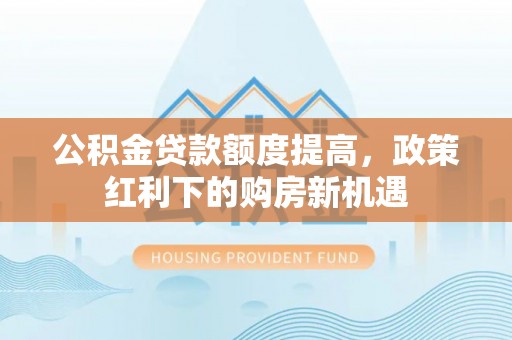 泗县公积金贷款额度提高，政策红利下的购房新机遇