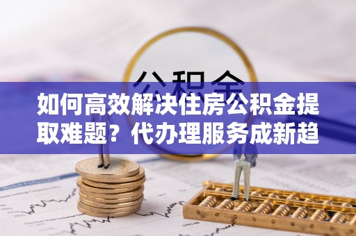 泗县如何高效解决住房公积金提取难题？代办理服务成新趋势