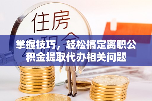 泗县掌握技巧，轻松搞定离职公积金提取代办相关问题