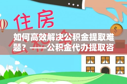 泗县如何高效解决公积金提取难题？——公积金代办提取咨询服务全解析