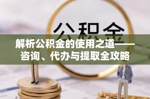 泗县解析公积金的使用之道——咨询、代办与提取全攻略