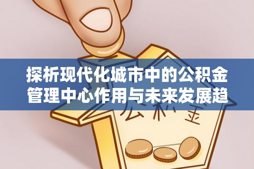 泗县探析现代化城市中的公积金管理中心作用与未来发展趋势