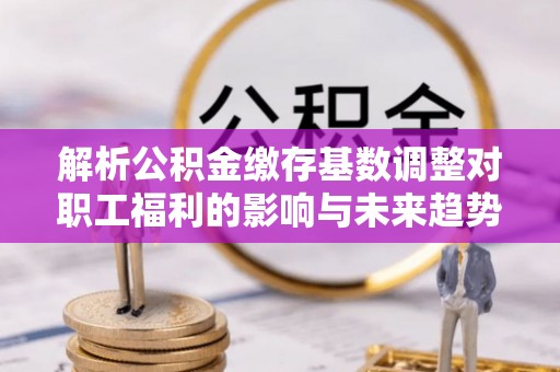 泗县解析公积金缴存基数调整对职工福利的影响与未来趋势