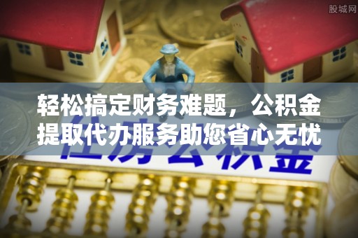 泗县轻松搞定财务难题，公积金提取代办服务助您省心无忧