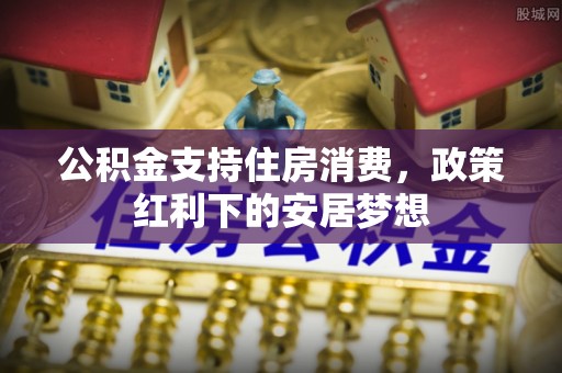 泗县公积金支持住房消费，政策红利下的安居梦想