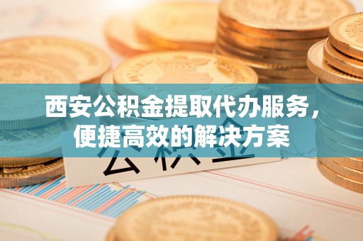 泗县西安公积金提取代办服务，便捷高效的解决方案