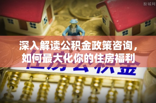 泗县深入解读公积金政策咨询，如何最大化你的住房福利