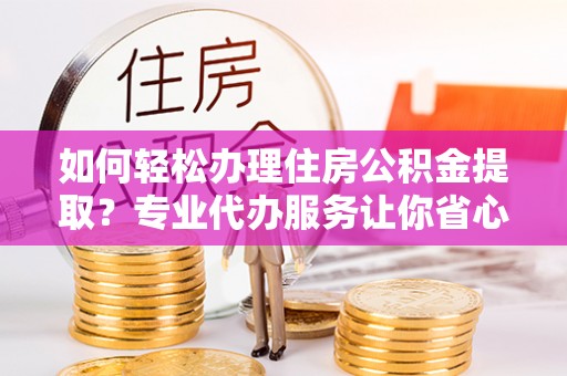 泗县如何轻松办理住房公积金提取？专业代办服务让你省心无忧