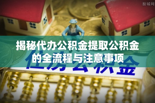 泗县揭秘代办公积金提取公积金的全流程与注意事项