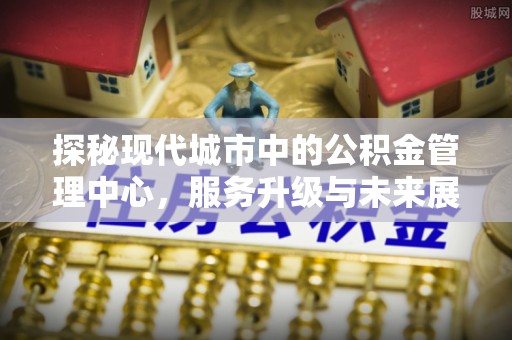 泗县探秘现代城市中的公积金管理中心，服务升级与未来展望