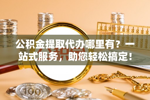 泗县公积金提取代办哪里有？一站式服务，助您轻松搞定！
