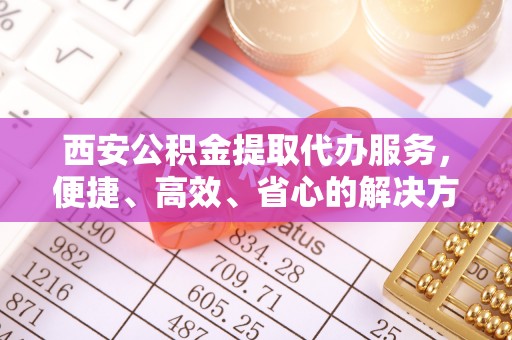 泗县西安公积金提取代办服务，便捷、高效、省心的解决方案