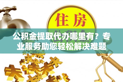 泗县公积金提取代办哪里有？专业服务助您轻松解决难题