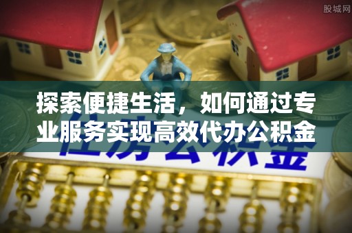 泗县探索便捷生活，如何通过专业服务实现高效代办公积金提取