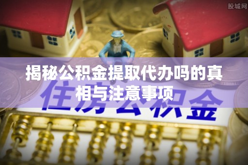 泗县揭秘公积金提取代办吗的真相与注意事项