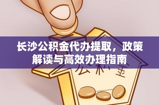 泗县长沙公积金代办提取，政策解读与高效办理指南