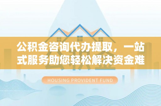 泗县公积金咨询代办提取，一站式服务助您轻松解决资金难题
