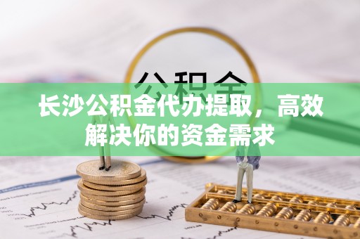 泗县长沙公积金代办提取，高效解决你的资金需求