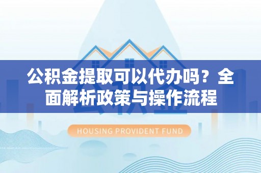 泗县公积金提取可以代办吗？全面解析政策与操作流程