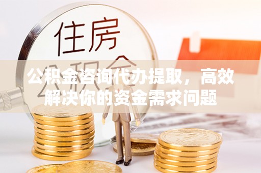 泗县公积金咨询代办提取，高效解决你的资金需求问题